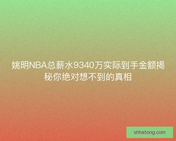 姚明NBA总薪水9340万实际到手金额揭秘你绝对想不到的真相