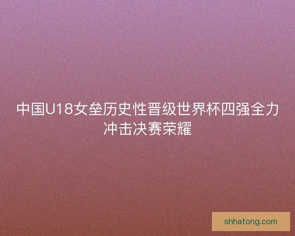中国U18女垒历史性晋级世界杯四强全力冲击决赛荣耀
