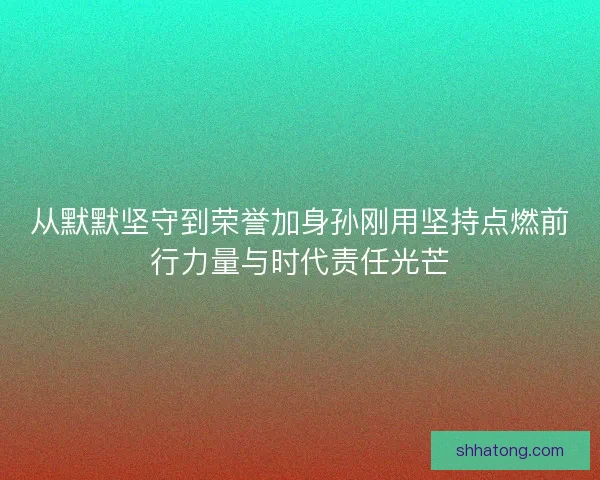 从默默坚守到荣誉加身孙刚用坚持点燃前行力量与时代责任光芒